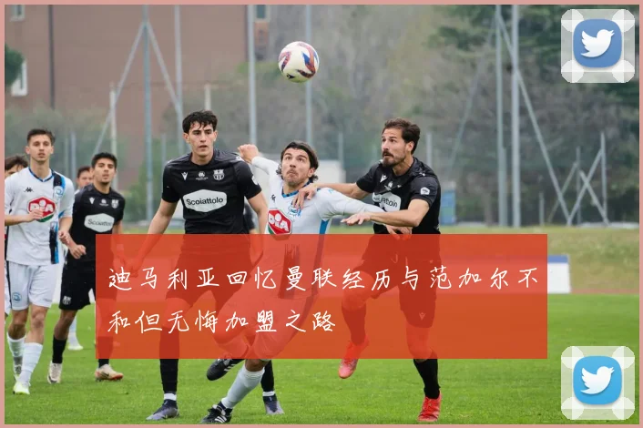 迪马利亚回忆曼联经历与范加尔不和但无悔加盟之路