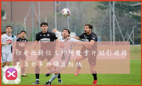 切尔西新任主帅阿隆索计划引进格里马尔多加强后防线
