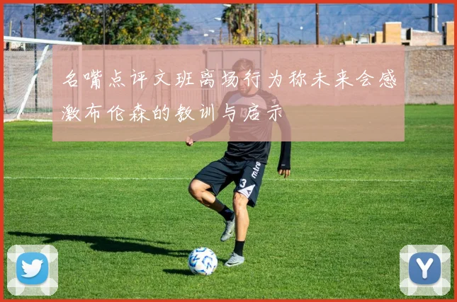 名嘴点评文班离场行为称未来会感激布伦森的教训与启示