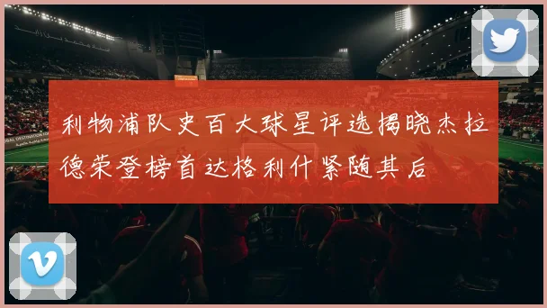 利物浦队史百大球星评选揭晓杰拉德荣登榜首达格利什紧随其后