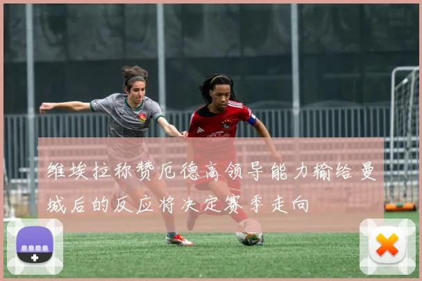 维埃拉称赞厄德高领导能力输给曼城后的反应将决定赛季走向