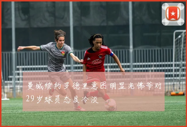 曼城续约罗德里意图明显老佛爷对29岁球员态度冷淡