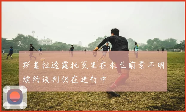 斯基拉透露托莫里在米兰前景不明续约谈判仍在进行中
