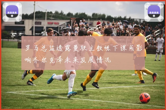 罗马总监透露曼联主教练下课或影响齐尔克泽未来发展情况