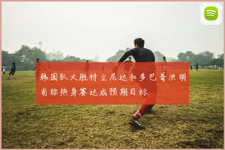 韩国队大胜特立尼达和多巴哥洪明甫称热身赛达成预期目标