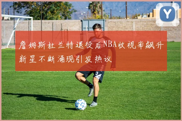詹姆斯杜兰特退役后NBA收视率飙升新星不断涌现引发热议