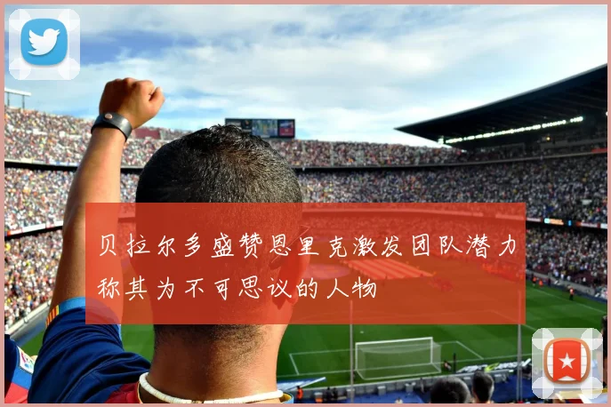 贝拉尔多盛赞恩里克激发团队潜力称其为不可思议的人物