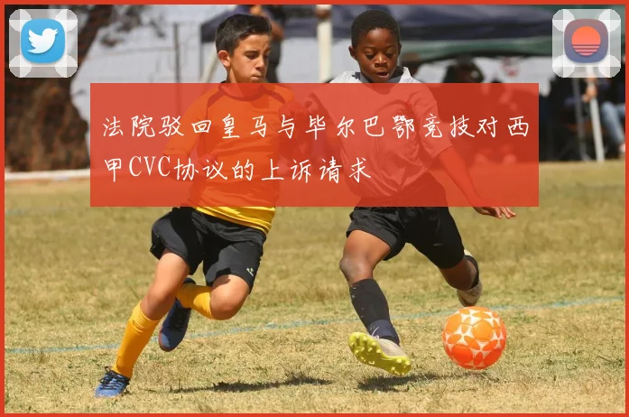 法院驳回皇马与毕尔巴鄂竞技对西甲CVC协议的上诉请求