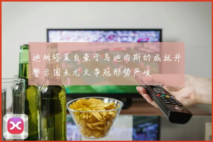 迪纳塔莱自豪于乌迪内斯的成就并警示国米尤文争冠形势严峻