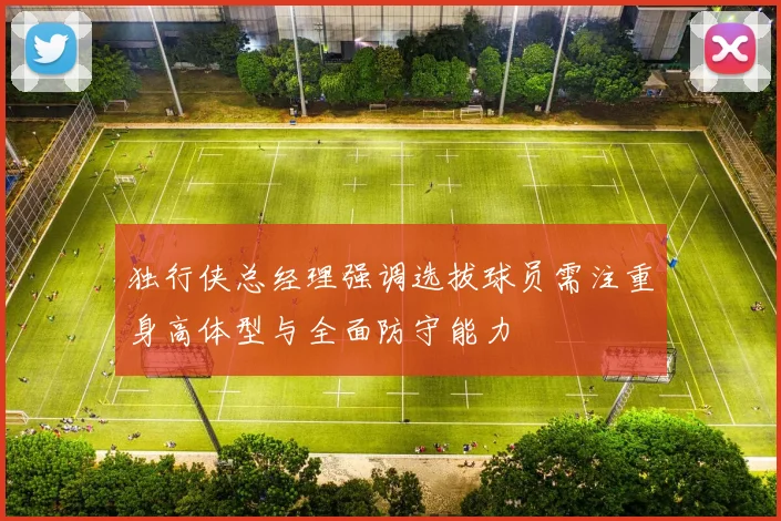 独行侠总经理强调选拔球员需注重身高体型与全面防守能力