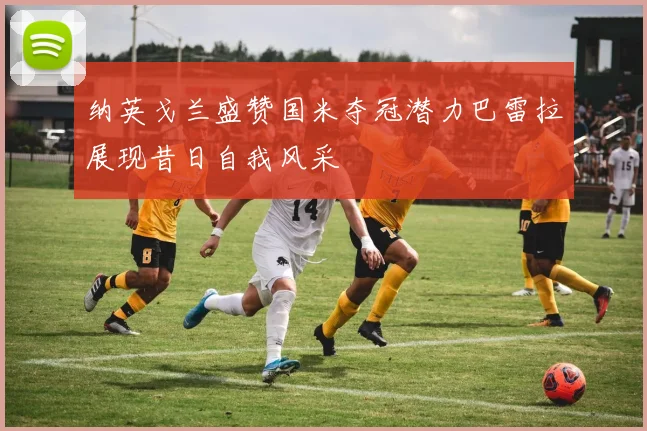 纳英戈兰盛赞国米夺冠潜力巴雷拉展现昔日自我风采