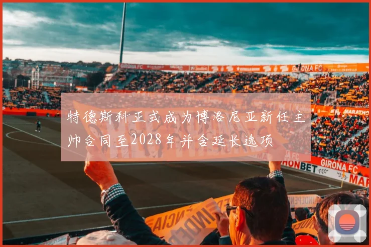 特德斯科正式成为博洛尼亚新任主帅合同至2028年并含延长选项