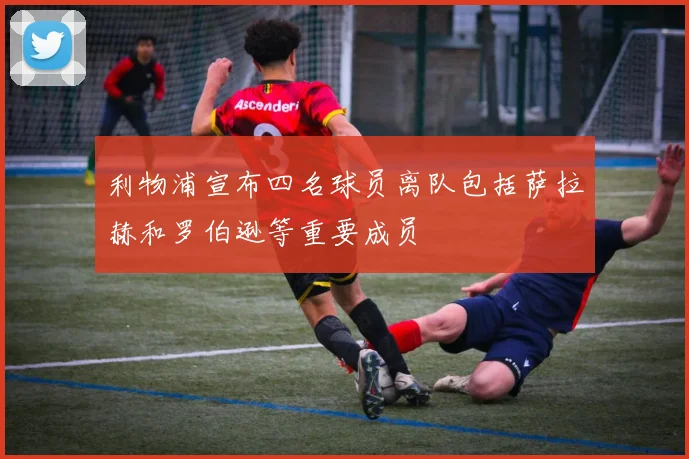 利物浦宣布四名球员离队包括萨拉赫和罗伯逊等重要成员