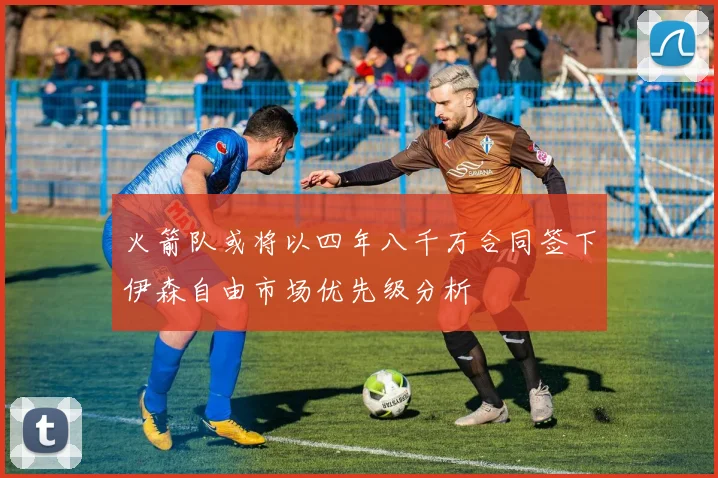 火箭队或将以四年八千万合同签下伊森自由市场优先级分析