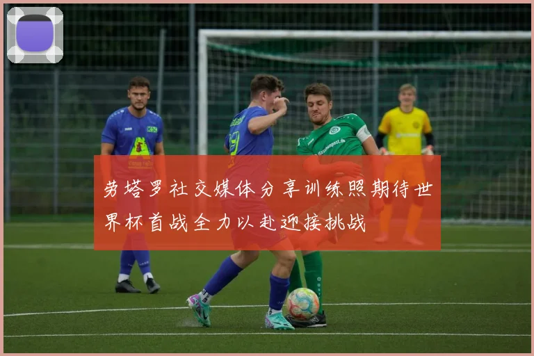 劳塔罗社交媒体分享训练照期待世界杯首战全力以赴迎接挑战