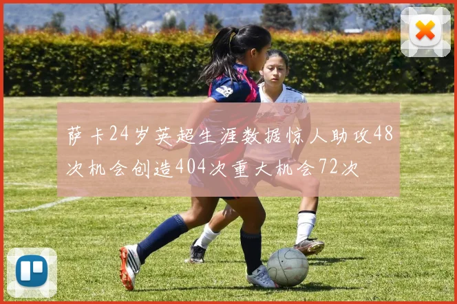 萨卡24岁英超生涯数据惊人助攻48次机会创造404次重大机会72次